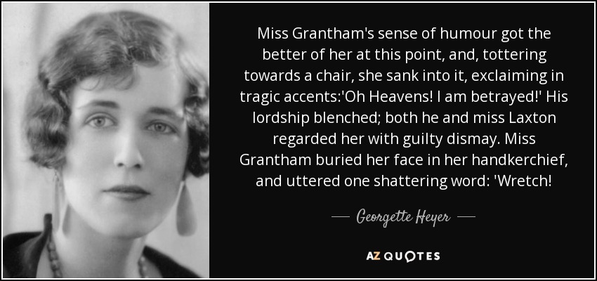 Miss Grantham's sense of humour got the better of her at this point, and, tottering towards a chair, she sank into it, exclaiming in tragic accents:'Oh Heavens! I am betrayed!' His lordship blenched; both he and miss Laxton regarded her with guilty dismay. Miss Grantham buried her face in her handkerchief, and uttered one shattering word: 'Wretch! - Georgette Heyer