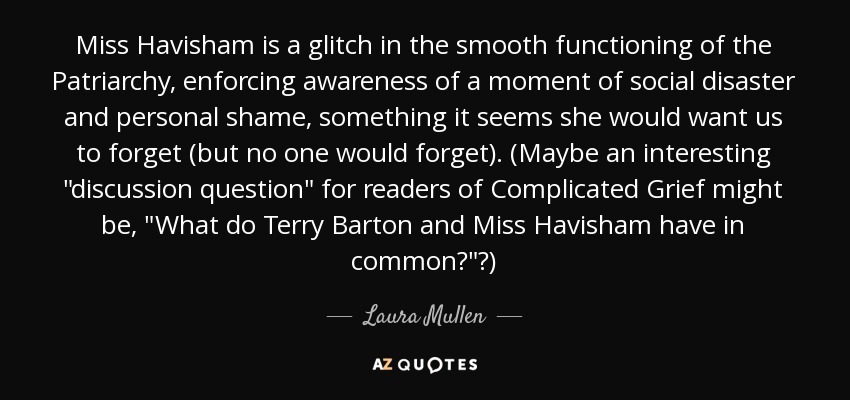 Miss Havisham is a glitch in the smooth functioning of the Patriarchy, enforcing awareness of a moment of social disaster and personal shame, something it seems she would want us to forget (but no one would forget). (Maybe an interesting 