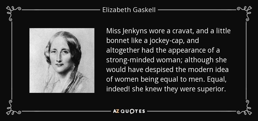 Miss Jenkyns wore a cravat, and a little bonnet like a jockey-cap, and altogether had the appearance of a strong-minded woman; although she would have despised the modern idea of women being equal to men. Equal, indeed! she knew they were superior. - Elizabeth Gaskell
