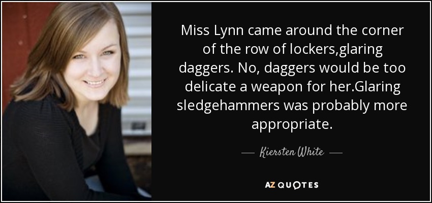 Miss Lynn came around the corner of the row of lockers,glaring daggers. No, daggers would be too delicate a weapon for her.Glaring sledgehammers was probably more appropriate. - Kiersten White
