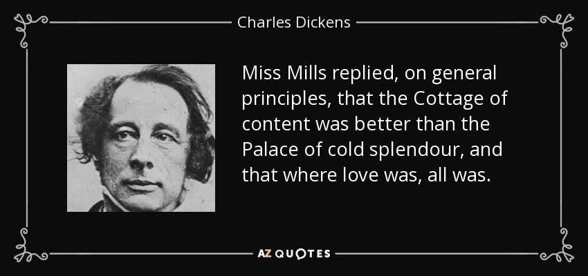 Miss Mills replied, on general principles, that the Cottage of content was better than the Palace of cold splendour, and that where love was, all was. - Charles Dickens