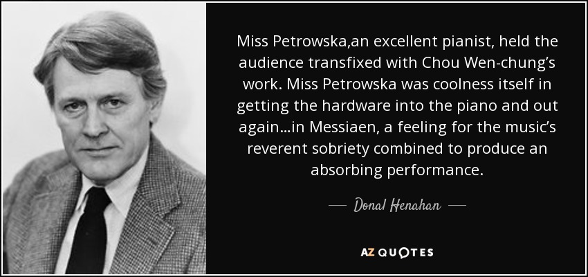 Miss Petrowska,an excellent pianist, held the audience transfixed with Chou Wen-chung’s work. Miss Petrowska was coolness itself in getting the hardware into the piano and out again…in Messiaen, a feeling for the music’s reverent sobriety combined to produce an absorbing performance. - Donal Henahan