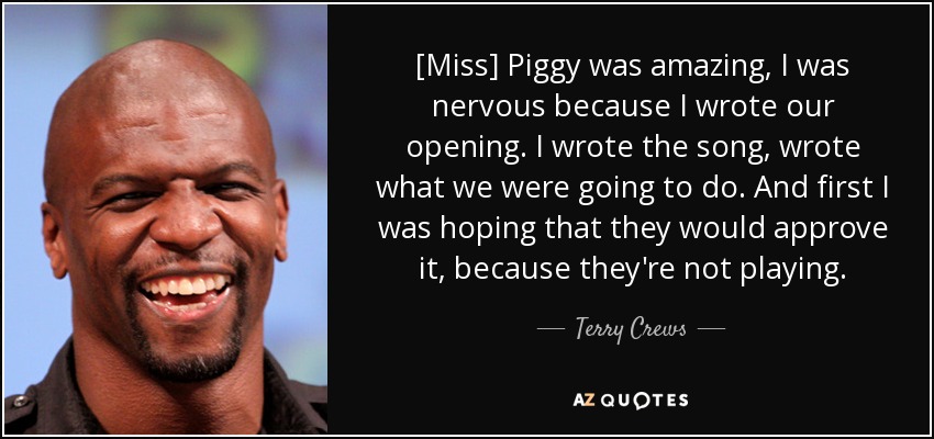 [Miss] Piggy was amazing, I was nervous because I wrote our opening. I wrote the song, wrote what we were going to do. And first I was hoping that they would approve it, because they're not playing. - Terry Crews
