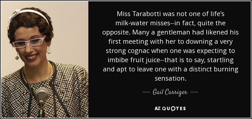 Miss Tarabotti was not one of life's milk-water misses--in fact, quite the opposite. Many a gentleman had likened his first meeting with her to downing a very strong cognac when one was expecting to imbibe fruit juice--that is to say, startling and apt to leave one with a distinct burning sensation. - Gail Carriger