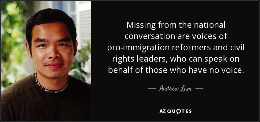 Missing from the national conversation are voices of pro-immigration reformers and civil rights leaders, who can speak on behalf of those who have no voice. - Andrew Lam