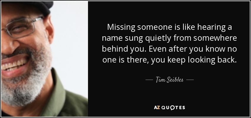 Missing someone is like hearing a name sung quietly from somewhere behind you. Even after you know no one is there, you keep looking back. - Tim Seibles
