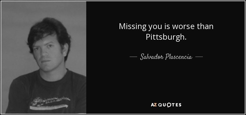 Missing you is worse than Pittsburgh. - Salvador Plascencia