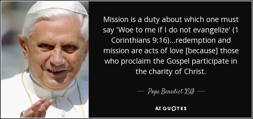 Mission is a duty about which one must say 'Woe to me if I do not evangelize' (1 Corinthians 9:16)...redemption and mission are acts of love [because] those who proclaim the Gospel participate in the charity of Christ. - Pope Benedict XVI