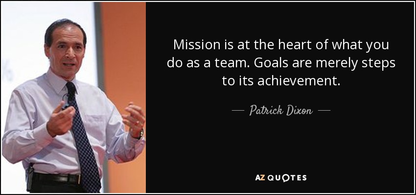 Mission is at the heart of what you do as a team. Goals are merely steps to its achievement. - Patrick Dixon