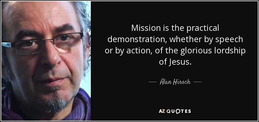 Mission is the practical demonstration, whether by speech or by action, of the glorious lordship of Jesus. - Alan Hirsch