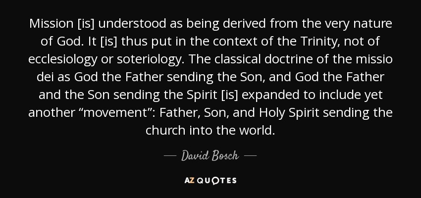 Mission [is] understood as being derived from the very nature of God. It [is] thus put in the context of the Trinity, not of ecclesiology or soteriology. The classical doctrine of the missio dei as God the Father sending the Son, and God the Father and the Son sending the Spirit [is] expanded to include yet another “movement”: Father, Son, and Holy Spirit sending the church into the world. - David Bosch