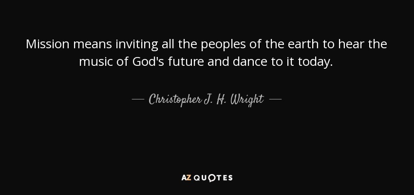 Mission means inviting all the peoples of the earth to hear the music of God's future and dance to it today. - Christopher J. H. Wright