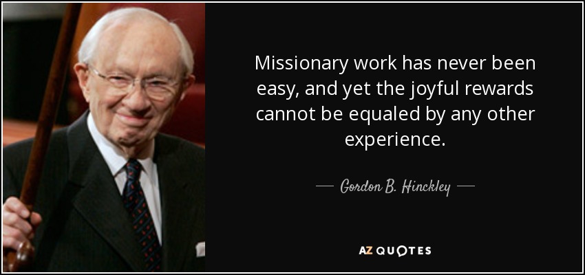 Missionary work has never been easy, and yet the joyful rewards cannot be equaled by any other experience. - Gordon B. Hinckley