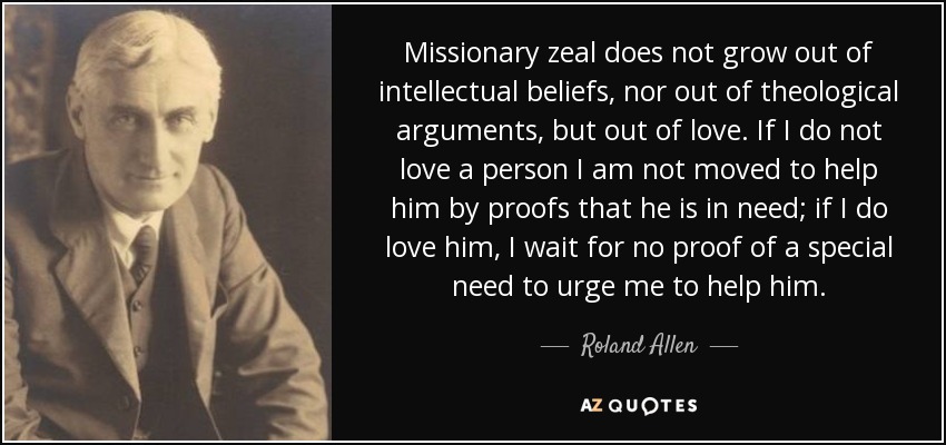Missionary zeal does not grow out of intellectual beliefs, nor out of theological arguments, but out of love. If I do not love a person I am not moved to help him by proofs that he is in need; if I do love him, I wait for no proof of a special need to urge me to help him. - Roland Allen