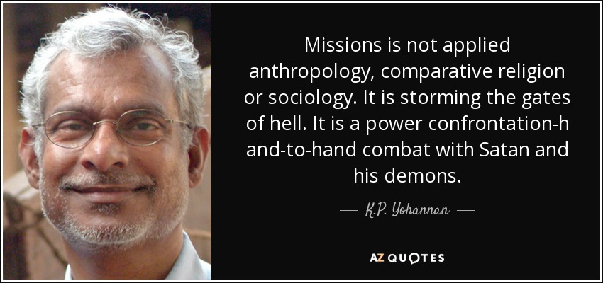 Missions is not applied anthropology, comparative religion or sociology. It is storming the gates of hell. It is a power confrontation-h and-to-hand combat with Satan and his demons. - K.P. Yohannan