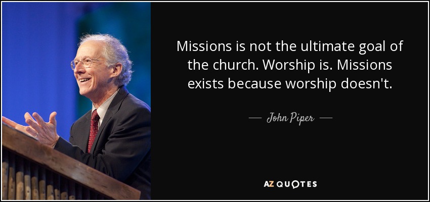 Missions is not the ultimate goal of the church. Worship is. Missions exists because worship doesn't. - John Piper