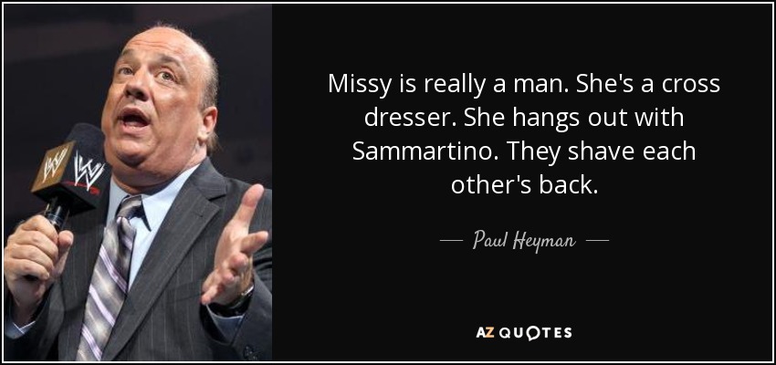 Missy is really a man. She's a cross dresser. She hangs out with Sammartino. They shave each other's back. - Paul Heyman