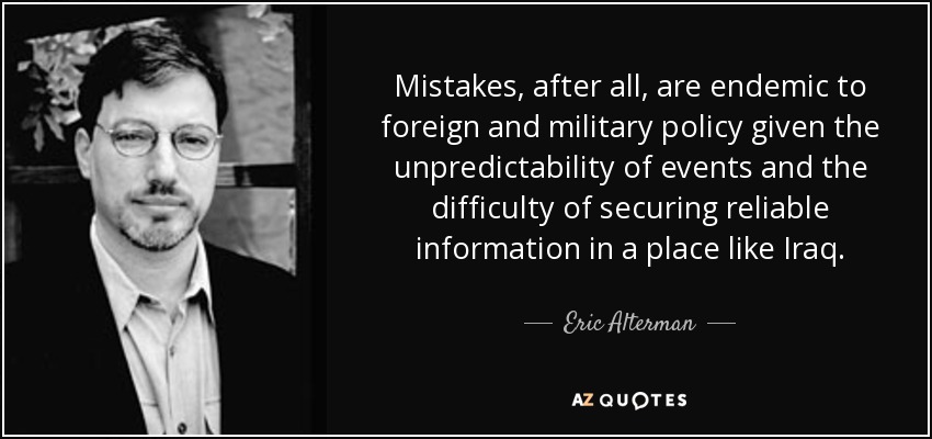 Mistakes, after all, are endemic to foreign and military policy given the unpredictability of events and the difficulty of securing reliable information in a place like Iraq. - Eric Alterman