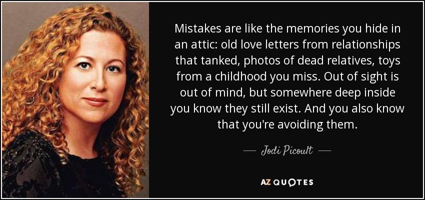 Mistakes are like the memories you hide in an attic: old love letters from relationships that tanked, photos of dead relatives, toys from a childhood you miss. Out of sight is out of mind, but somewhere deep inside you know they still exist. And you also know that you're avoiding them. - Jodi Picoult