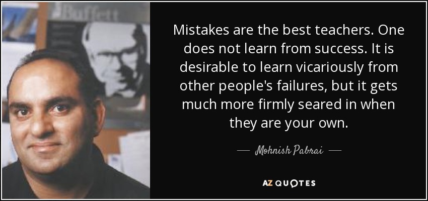 Mistakes are the best teachers. One does not learn from success. It is desirable to learn vicariously from other people's failures, but it gets much more firmly seared in when they are your own. - Mohnish Pabrai