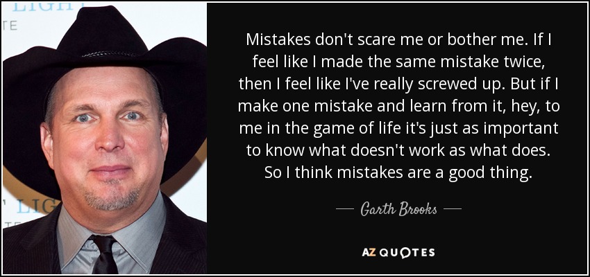 Mistakes don't scare me or bother me. If I feel like I made the same mistake twice, then I feel like I've really screwed up. But if I make one mistake and learn from it, hey, to me in the game of life it's just as important to know what doesn't work as what does. So I think mistakes are a good thing. - Garth Brooks