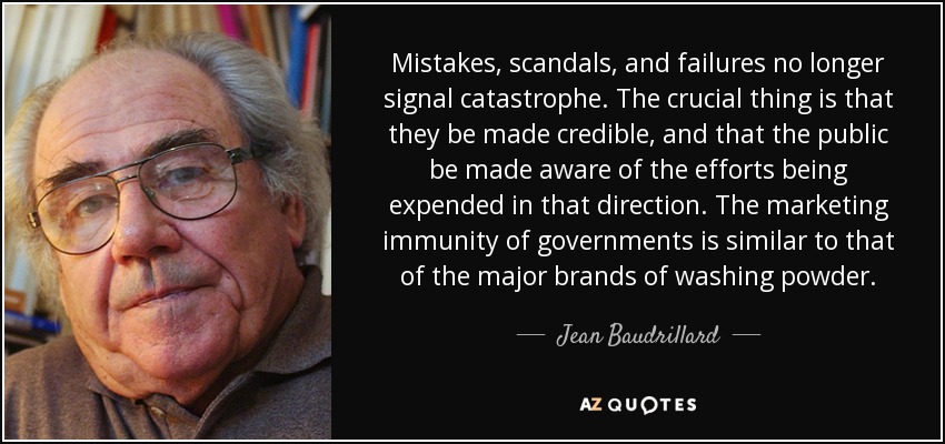 Mistakes, scandals, and failures no longer signal catastrophe. The crucial thing is that they be made credible, and that the public be made aware of the efforts being expended in that direction. The marketing immunity of governments is similar to that of the major brands of washing powder. - Jean Baudrillard