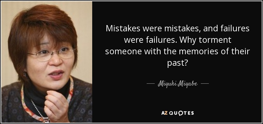 Mistakes were mistakes, and failures were failures. Why torment someone with the memories of their past? - Miyuki Miyabe