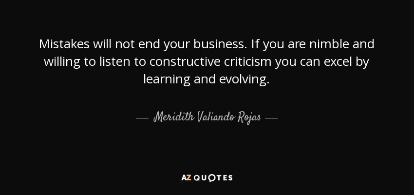 Mistakes will not end your business. If you are nimble and willing to listen to constructive criticism you can excel by learning and evolving. - Meridith Valiando Rojas