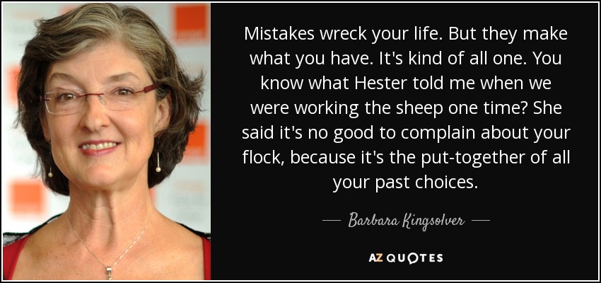 Mistakes wreck your life. But they make what you have. It's kind of all one. You know what Hester told me when we were working the sheep one time? She said it's no good to complain about your flock, because it's the put-together of all your past choices. - Barbara Kingsolver