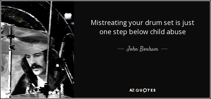 Mistreating your drum set is just one step below child abuse - John Bonham