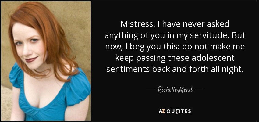 Mistress, I have never asked anything of you in my servitude. But now, I beg you this: do not make me keep passing these adolescent sentiments back and forth all night. - Richelle Mead