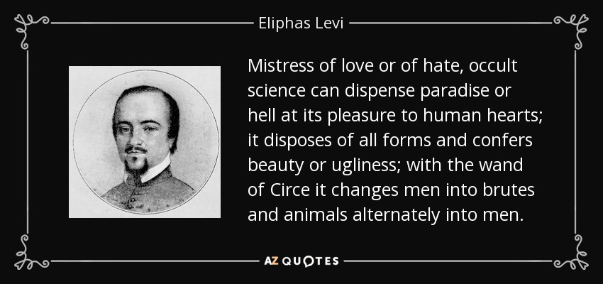 Mistress of love or of hate, occult science can dispense paradise or hell at its pleasure to human hearts; it disposes of all forms and confers beauty or ugliness; with the wand of Circe it changes men into brutes and animals alternately into men. - Eliphas Levi