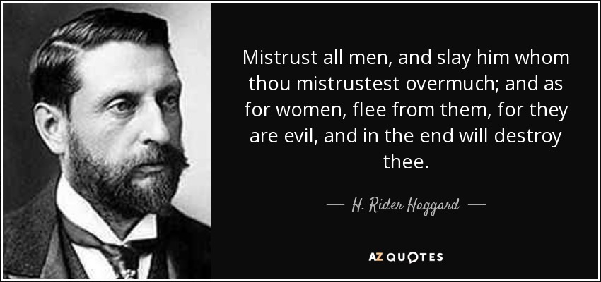 Mistrust all men, and slay him whom thou mistrustest overmuch; and as for women, flee from them, for they are evil, and in the end will destroy thee. - H. Rider Haggard