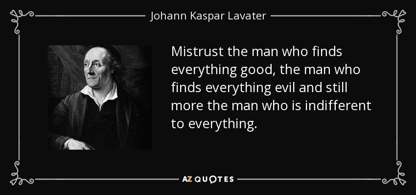 Mistrust the man who finds everything good, the man who finds everything evil and still more the man who is indifferent to everything. - Johann Kaspar Lavater