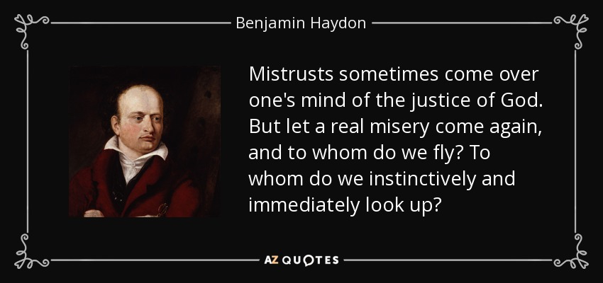 Mistrusts sometimes come over one's mind of the justice of God. But let a real misery come again, and to whom do we fly? To whom do we instinctively and immediately look up? - Benjamin Haydon