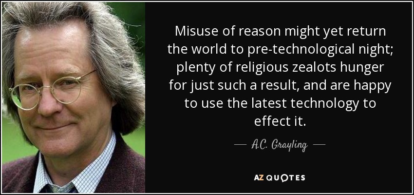 Misuse of reason might yet return the world to pre-technological night; plenty of religious zealots hunger for just such a result, and are happy to use the latest technology to effect it. - A.C. Grayling