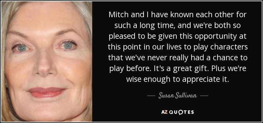 Mitch and I have known each other for such a long time, and we're both so pleased to be given this opportunity at this point in our lives to play characters that we've never really had a chance to play before. It's a great gift. Plus we're wise enough to appreciate it. - Susan Sullivan