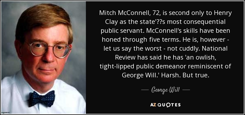 Mitch McConnell, 72, is second only to Henry Clay as the state's most consequential public servant. McConnell's skills have been honed through five terms. He is, however - let us say the worst - not cuddly. National Review has said he has 'an owlish, tight-lipped public demeanor reminiscent of George Will.' Harsh. But true. - George Will