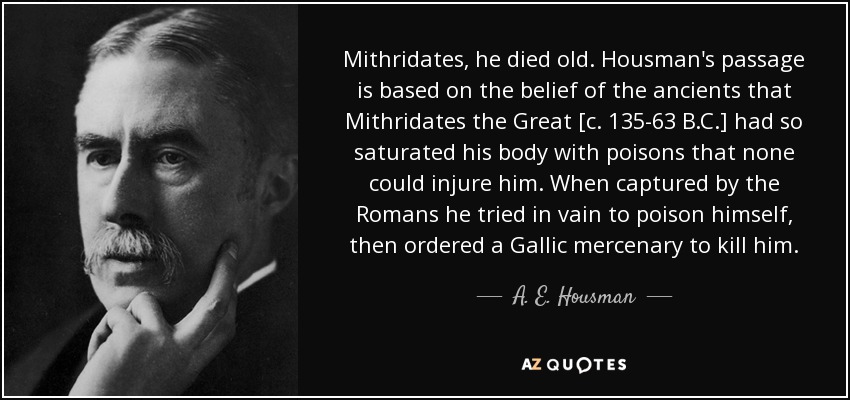 Mithridates, he died old. Housman's passage is based on the belief of the ancients that Mithridates the Great [c. 135-63 B.C.] had so saturated his body with poisons that none could injure him. When captured by the Romans he tried in vain to poison himself, then ordered a Gallic mercenary to kill him. - A. E. Housman