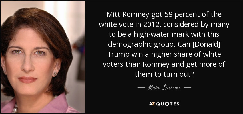 Mitt Romney got 59 percent of the white vote in 2012, considered by many to be a high-water mark with this demographic group. Can [Donald] Trump win a higher share of white voters than Romney and get more of them to turn out? - Mara Liasson