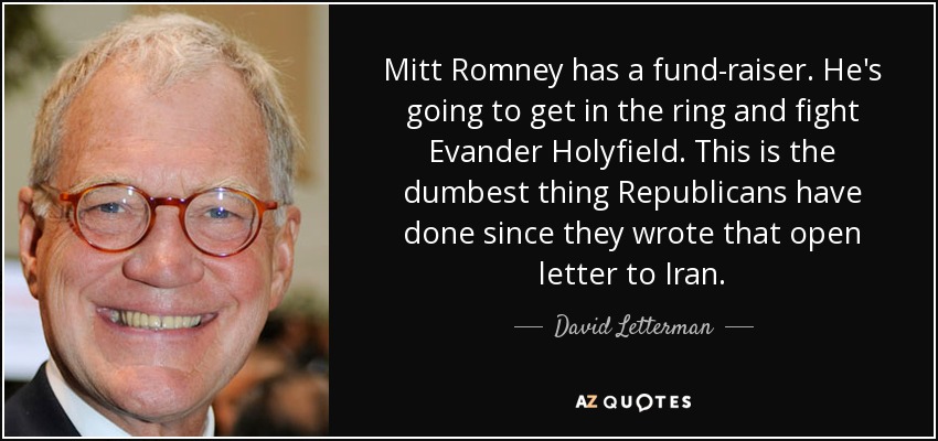 Mitt Romney has a fund-raiser. He's going to get in the ring and fight Evander Holyfield. This is the dumbest thing Republicans have done since they wrote that open letter to Iran. - David Letterman