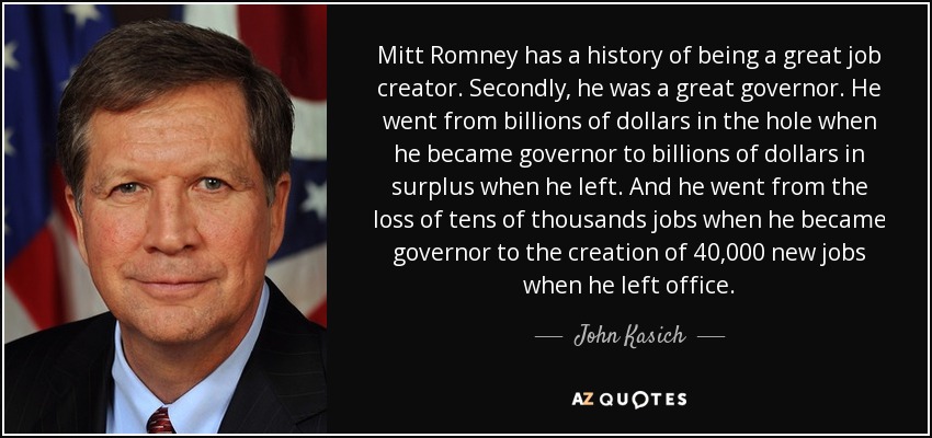 Mitt Romney has a history of being a great job creator. Secondly, he was a great governor. He went from billions of dollars in the hole when he became governor to billions of dollars in surplus when he left. And he went from the loss of tens of thousands jobs when he became governor to the creation of 40,000 new jobs when he left office. - John Kasich