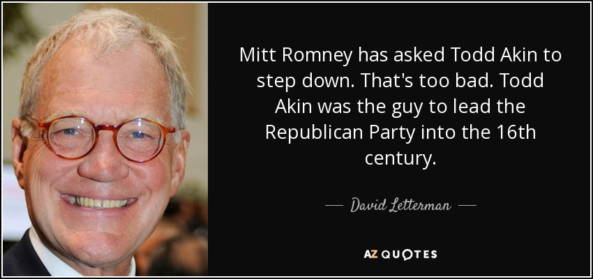 Mitt Romney has asked Todd Akin to step down. That's too bad. Todd Akin was the guy to lead the Republican Party into the 16th century. - David Letterman