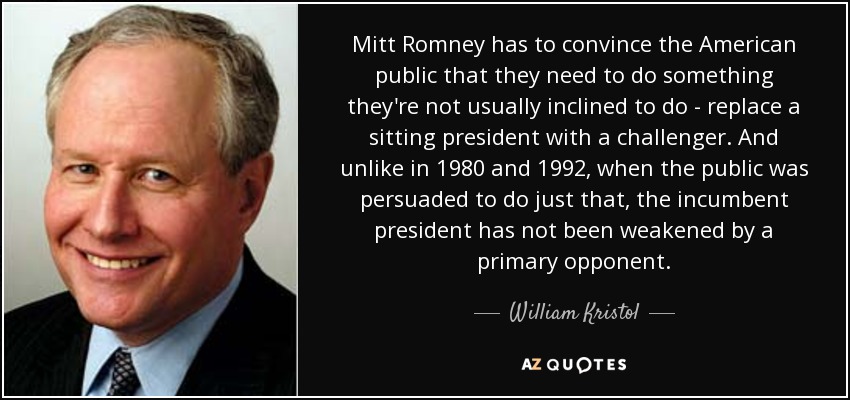Mitt Romney has to convince the American public that they need to do something they're not usually inclined to do - replace a sitting president with a challenger. And unlike in 1980 and 1992, when the public was persuaded to do just that, the incumbent president has not been weakened by a primary opponent. - William Kristol