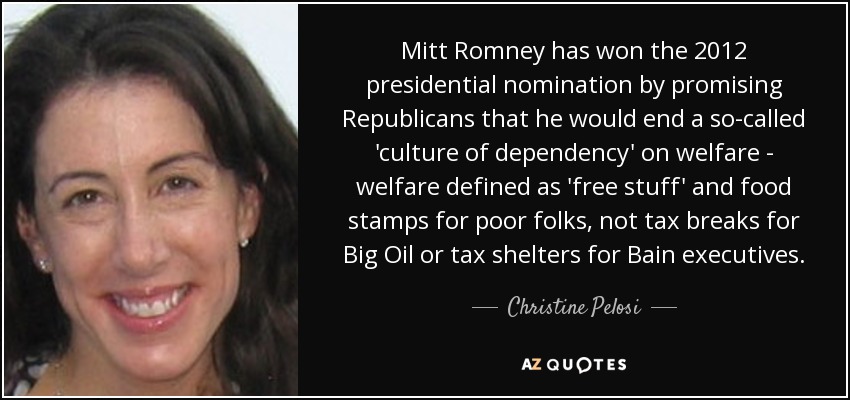 Mitt Romney has won the 2012 presidential nomination by promising Republicans that he would end a so-called 'culture of dependency' on welfare - welfare defined as 'free stuff' and food stamps for poor folks, not tax breaks for Big Oil or tax shelters for Bain executives. - Christine Pelosi