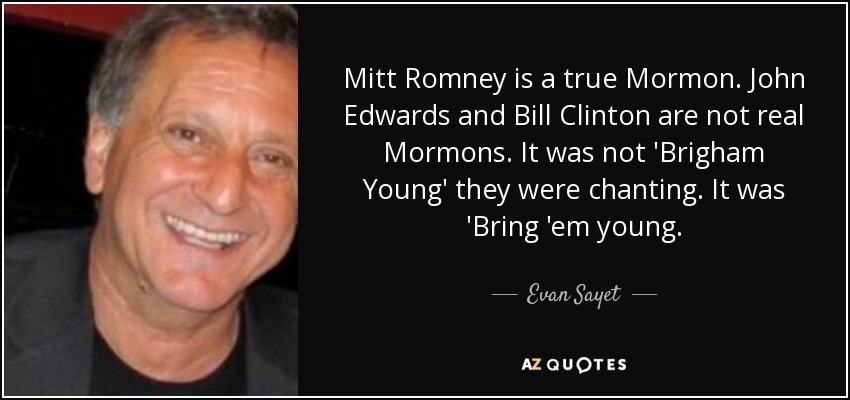 Mitt Romney is a true Mormon. John Edwards and Bill Clinton are not real Mormons. It was not 'Brigham Young' they were chanting. It was 'Bring 'em young. - Evan Sayet