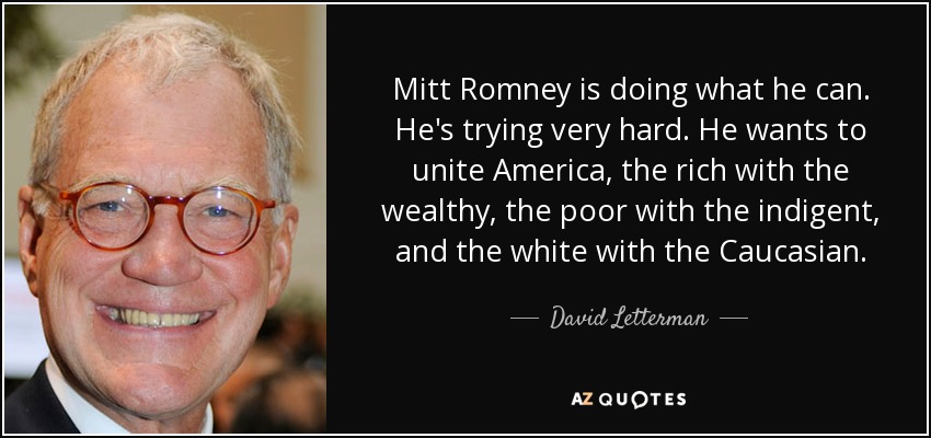 Mitt Romney is doing what he can. He's trying very hard. He wants to unite America, the rich with the wealthy, the poor with the indigent, and the white with the Caucasian. - David Letterman