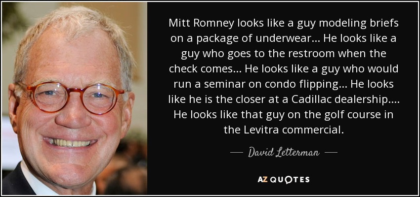 Mitt Romney looks like a guy modeling briefs on a package of underwear ... He looks like a guy who goes to the restroom when the check comes ... He looks like a guy who would run a seminar on condo flipping ... He looks like he is the closer at a Cadillac dealership.... He looks like that guy on the golf course in the Levitra commercial. - David Letterman