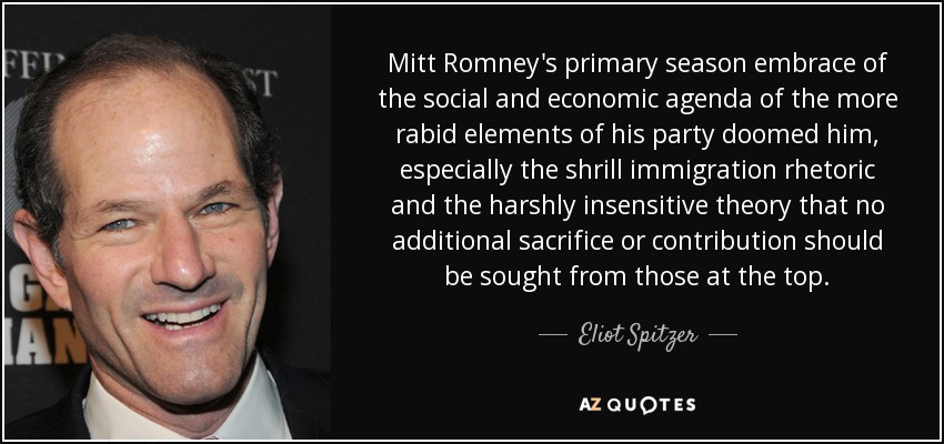 Mitt Romney's primary season embrace of the social and economic agenda of the more rabid elements of his party doomed him, especially the shrill immigration rhetoric and the harshly insensitive theory that no additional sacrifice or contribution should be sought from those at the top. - Eliot Spitzer