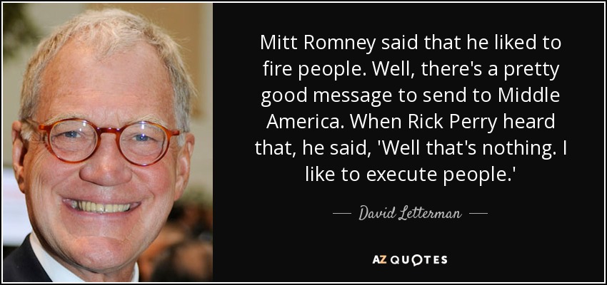 Mitt Romney said that he liked to fire people. Well, there's a pretty good message to send to Middle America. When Rick Perry heard that, he said, 'Well that's nothing. I like to execute people.' - David Letterman